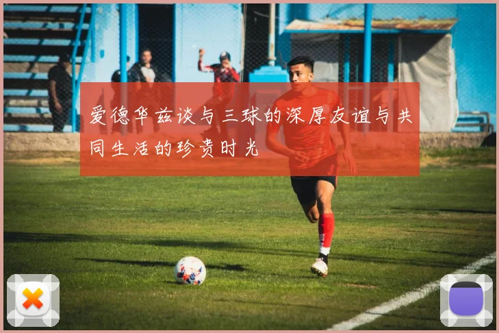 爱德华兹谈与三球的深厚友谊与共同生活的珍贵时光