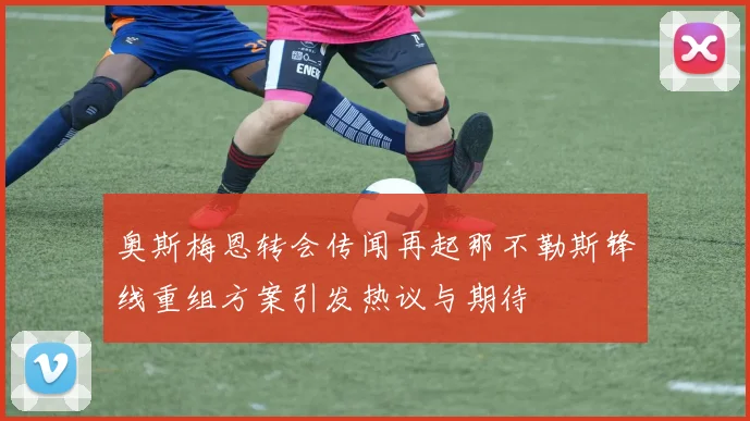 奥斯梅恩转会传闻再起那不勒斯锋线重组方案引发热议与期待